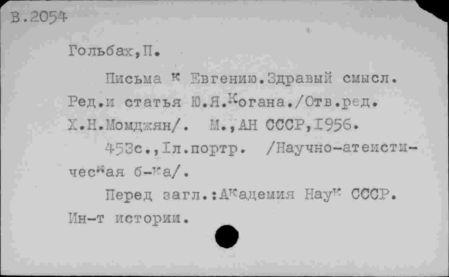 ﻿В.2054
Гольбах,П.
Письма к Евгению.Здравый смысл. Ред.и статья Ю.Я.’•'•огана./Отв.ред. Х.Н.Момджян/. М.,АН СССР,1956.
453с.,Рл.портр. /Научно-атеистическая б-’’а/.
Перед загл. :Академия Наут' СССР. Ин-т истории.